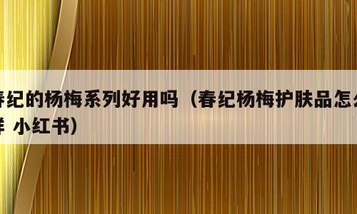 春纪的杨梅系列好用吗（春纪杨梅护肤品怎么样 小红书）