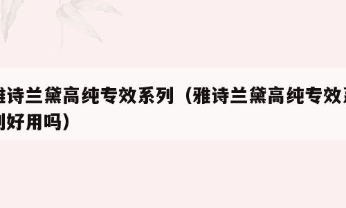 雅诗兰黛高纯专效系列（雅诗兰黛高纯专效系列好用吗）