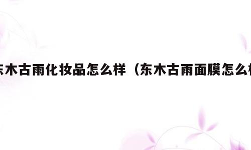 东木古雨化妆品怎么样（东木古雨面膜怎么样）