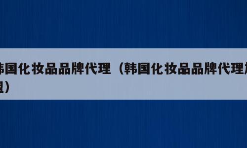 韩国化妆品品牌代理（韩国化妆品品牌代理加盟）