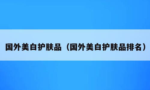 国外美白护肤品（国外美白护肤品排名）