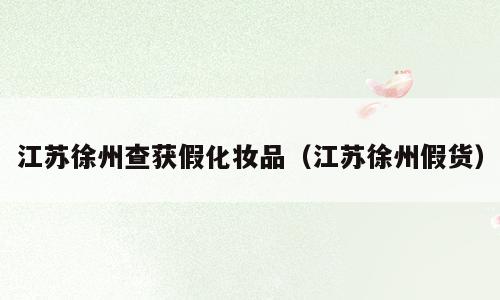 江苏徐州查获假化妆品（江苏徐州假货）