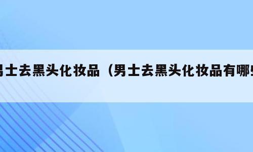 男士去黑头化妆品（男士去黑头化妆品有哪些）