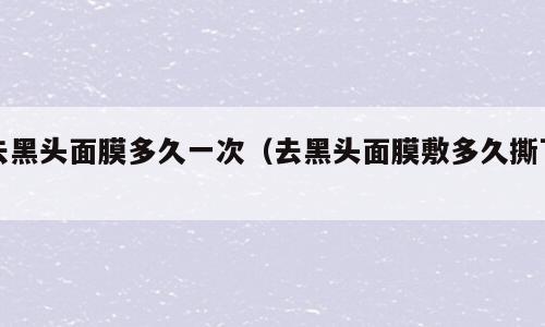 去黑头面膜多久一次（去黑头面膜敷多久撕下）