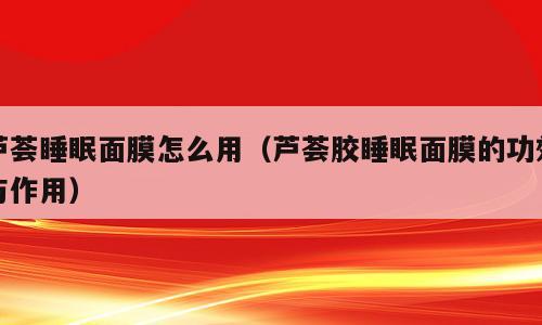 芦荟睡眠面膜怎么用（芦荟胶睡眠面膜的功效与作用）