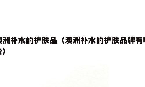 澳洲补水的护肤品（澳洲补水的护肤品牌有哪些）