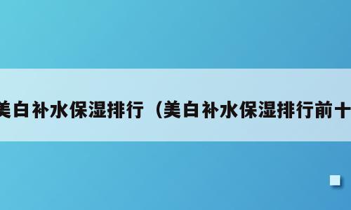 美白补水保湿排行（美白补水保湿排行前十）