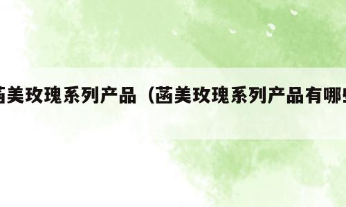 菡美玫瑰系列产品（菡美玫瑰系列产品有哪些）