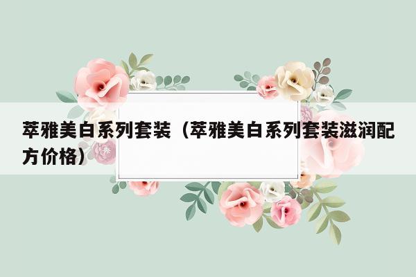 萃雅美白系列套装（萃雅美白系列套装滋润配方价格）