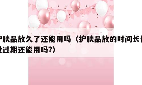 护肤品放久了还能用吗（护肤品放的时间长但没过期还能用吗?）