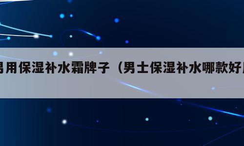 男用保湿补水霜牌子（男士保湿补水哪款好用）