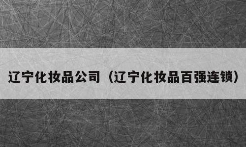 辽宁化妆品公司（辽宁化妆品百强连锁）