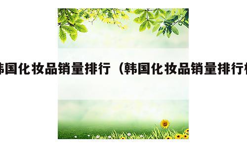 韩国化妆品销量排行（韩国化妆品销量排行榜）