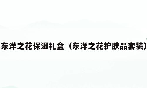 东洋之花保湿礼盒（东洋之花护肤品套装）