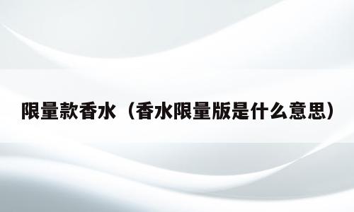 限量款香水（香水限量版是什么意思）