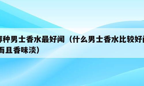 哪种男士香水最好闻（什么男士香水比较好闻,而且香味淡）