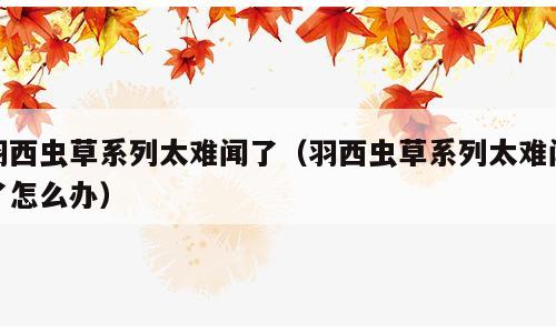 羽西虫草系列太难闻了（羽西虫草系列太难闻了怎么办）