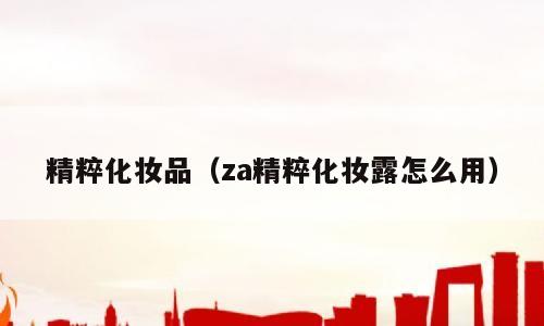 精粹化妆品（za精粹化妆露怎么用）