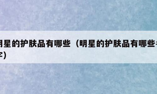 明星的护肤品有哪些（明星的护肤品有哪些名字）