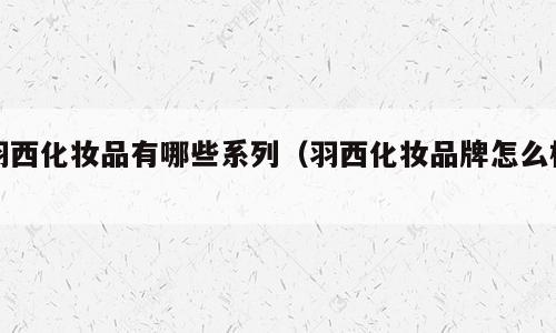 羽西化妆品有哪些系列（羽西化妆品牌怎么样）