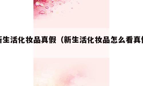 新生活化妆品真假（新生活化妆品怎么看真假）