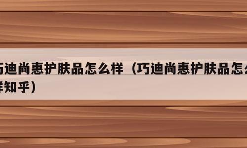 巧迪尚惠护肤品怎么样（巧迪尚惠护肤品怎么样知乎）