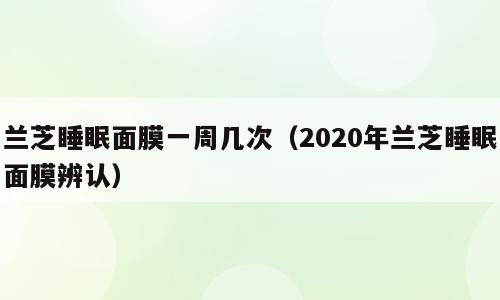 兰芝睡眠面膜一周几次（2020年兰芝睡眠面膜辨认）