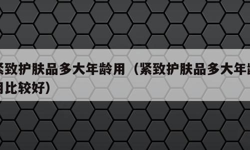 紧致护肤品多大年龄用（紧致护肤品多大年龄用比较好）