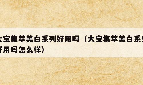 大宝集萃美白系列好用吗（大宝集萃美白系列好用吗怎么样）