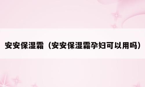 安安保湿霜（安安保湿霜孕妇可以用吗）