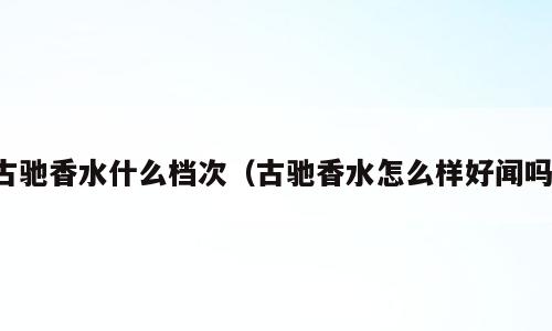 古驰香水什么档次（古驰香水怎么样好闻吗）