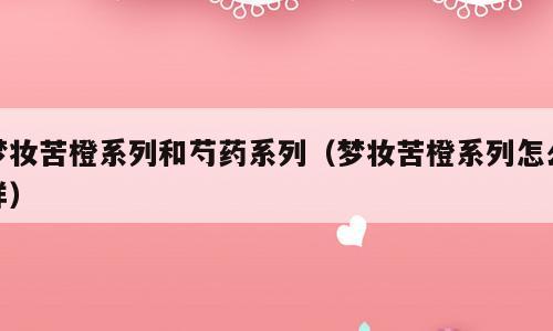 梦妆苦橙系列和芍药系列（梦妆苦橙系列怎么样）