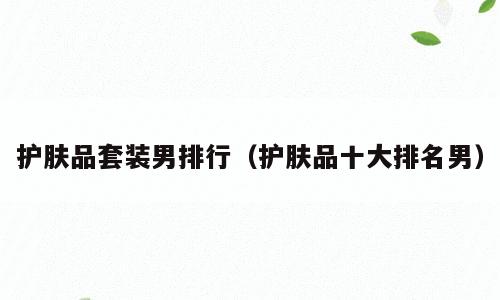护肤品套装男排行（护肤品十大排名男）