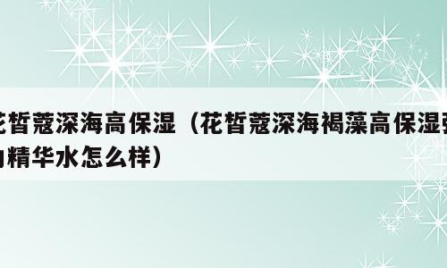 花皙蔻深海高保湿（花皙蔻深海褐藻高保湿弹力精华水怎么样）