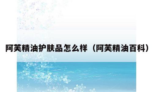 阿芙精油护肤品怎么样（阿芙精油百科）