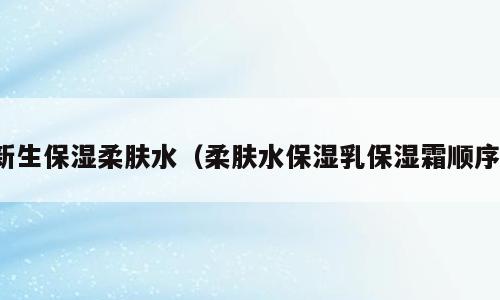 新生保湿柔肤水（柔肤水保湿乳保湿霜顺序）