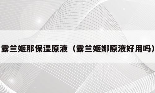 露兰姬那保湿原液（露兰姬娜原液好用吗）