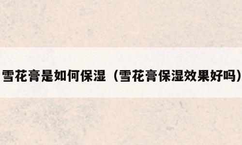雪花膏是如何保湿（雪花膏保湿效果好吗）