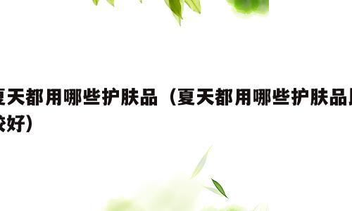 夏天都用哪些护肤品（夏天都用哪些护肤品比较好）