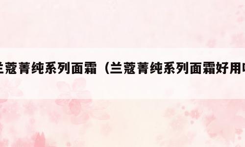 兰蔻菁纯系列面霜（兰蔻菁纯系列面霜好用吗）