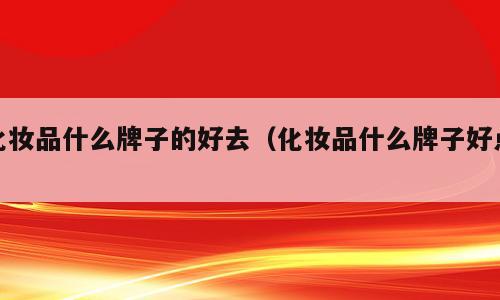 化妆品什么牌子的好去（化妆品什么牌子好点）
