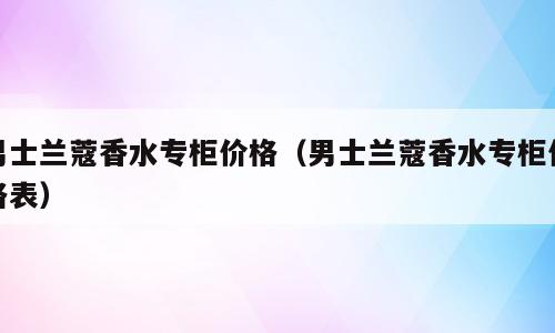 男士兰蔻香水专柜价格（男士兰蔻香水专柜价格表）