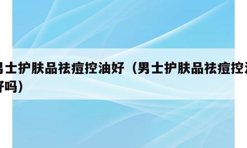 男士护肤品祛痘控油好（男士护肤品祛痘控油好吗）