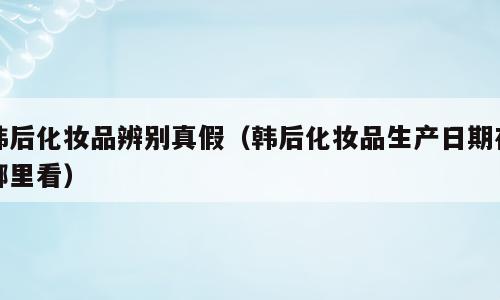 韩后化妆品辨别真假（韩后化妆品生产日期在哪里看）