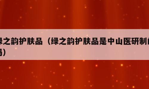 绿之韵护肤品（绿之韵护肤品是中山医研制的吗）