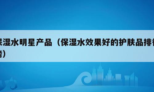 保湿水明星产品（保湿水效果好的护肤品排行榜）