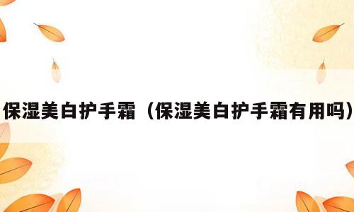 保湿美白护手霜（保湿美白护手霜有用吗）