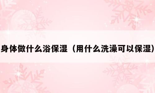身体做什么浴保湿（用什么洗澡可以保湿）