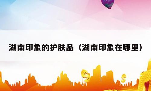 湖南印象的护肤品（湖南印象在哪里）