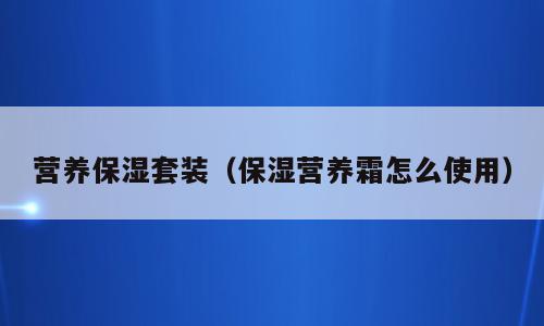 营养保湿套装（保湿营养霜怎么使用）